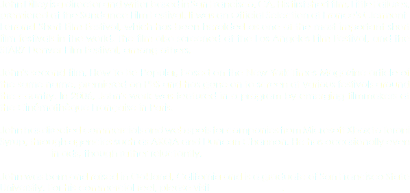 John Dilley is a director and writer based in San Francisco, CA. His first short film, Little Failures, premiered at the Sundance Film Festival. It was an Official Selection at France's Clermont-Ferrand Short Film Festival, which has been heralded as one of the most important short film festivals in the world. The film also screened at the Los Angeles Film Festival, and the STARZ Denver Film Festival, among others. John's second film, How To Be Popular, based on the New York Times Magazine article of the same name, premiered on PBS and has gone on to screen at various festivals around the country. In 2006, John's work was featured in a program by emerging filmmakers at the Cinémathèque Française in Paris. John has directed commercials and web spots for companies from Microsoft Xbox to Torani Syrup, through agencies such as AKQA and Duncan Channon. He has occasionally even APPEARED in ads, though rather reluctantly. John was born and raised in Oakland, California and is a graduate of San Francisco State University. For his commercial reel, please visit KONTENT FILMS.